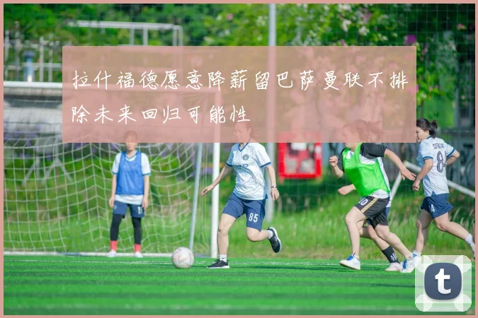 拉什福德愿意降薪留巴萨曼联不排除未来回归可能性