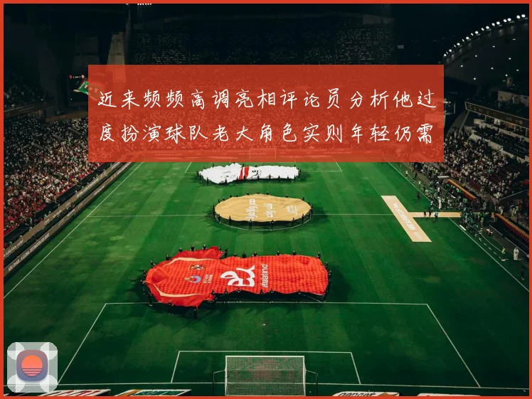 近来频频高调亮相评论员分析他过度扮演球队老大角色实则年轻仍需成长