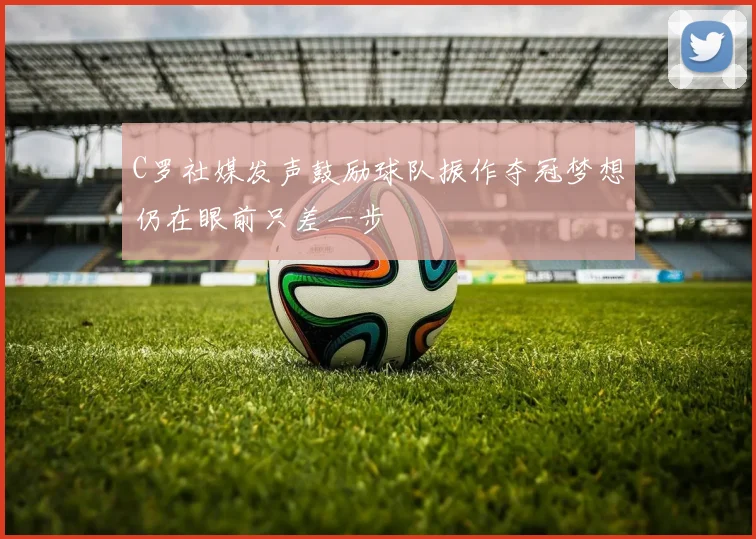C罗社媒发声鼓励球队振作夺冠梦想仍在眼前只差一步