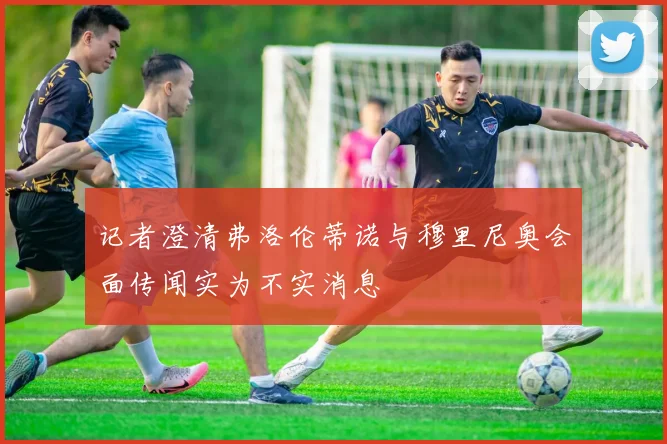 记者澄清弗洛伦蒂诺与穆里尼奥会面传闻实为不实消息