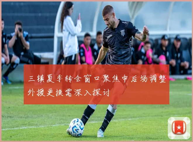三镇夏季转会窗口聚焦中后场调整外援更换需深入探讨