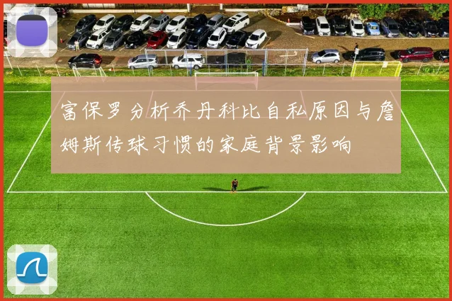 富保罗分析乔丹科比自私原因与詹姆斯传球习惯的家庭背景影响