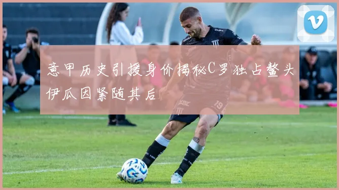 意甲历史引援身价揭秘C罗独占鳌头伊瓜因紧随其后