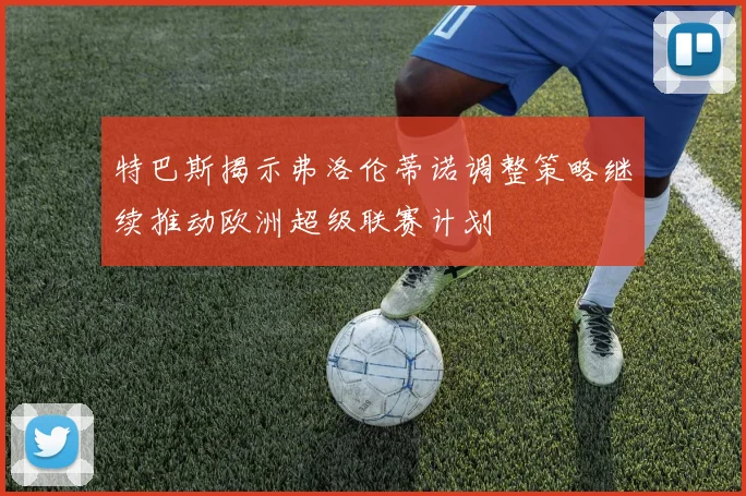特巴斯揭示弗洛伦蒂诺调整策略继续推动欧洲超级联赛计划