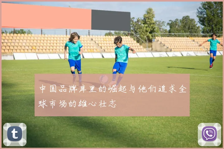 中国品牌库里的崛起与他们追求全球市场的雄心壮志