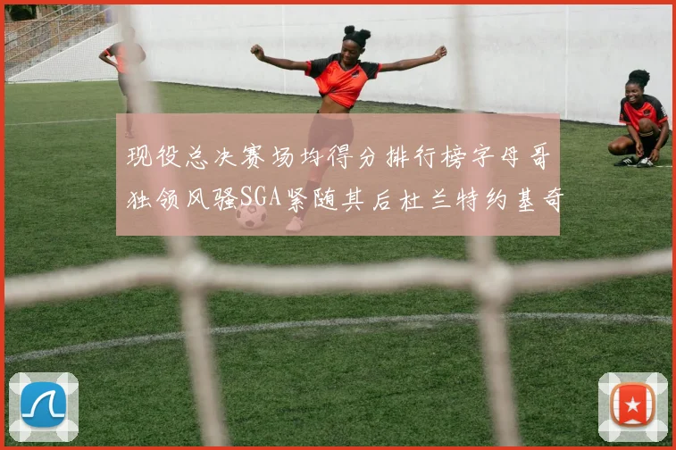 现役总决赛场均得分排行榜字母哥独领风骚SGA紧随其后杜兰特约基奇东契奇争夺第三