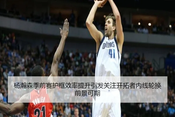 杨瀚森季前赛护框效率提升引发关注开拓者内线轮换前景可期